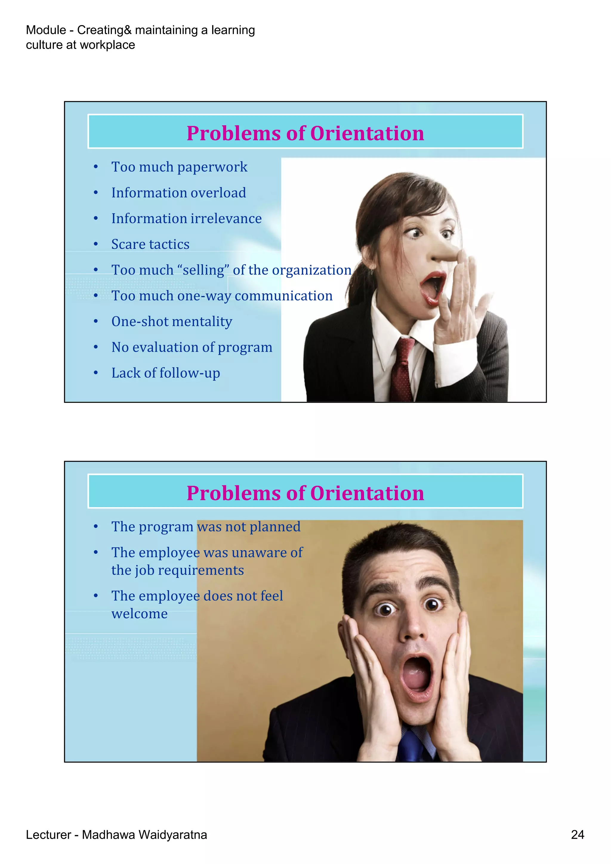 Module - Creating& maintaining a learning
culture at workplace
Lecturer - Madhawa Waidyaratna 24
Problems of Orientation
• Too much paperwork
• Information overload
• Information irrelevance
• Scare tactics
• Too much “selling” of the organization
• Too much one-way communication
• One-shot mentality
• No evaluation of program
• Lack of follow-up
Problems of Orientation
• The program was not planned
• The employee was unaware of
the job requirements
• The employee does not feel
welcome
 