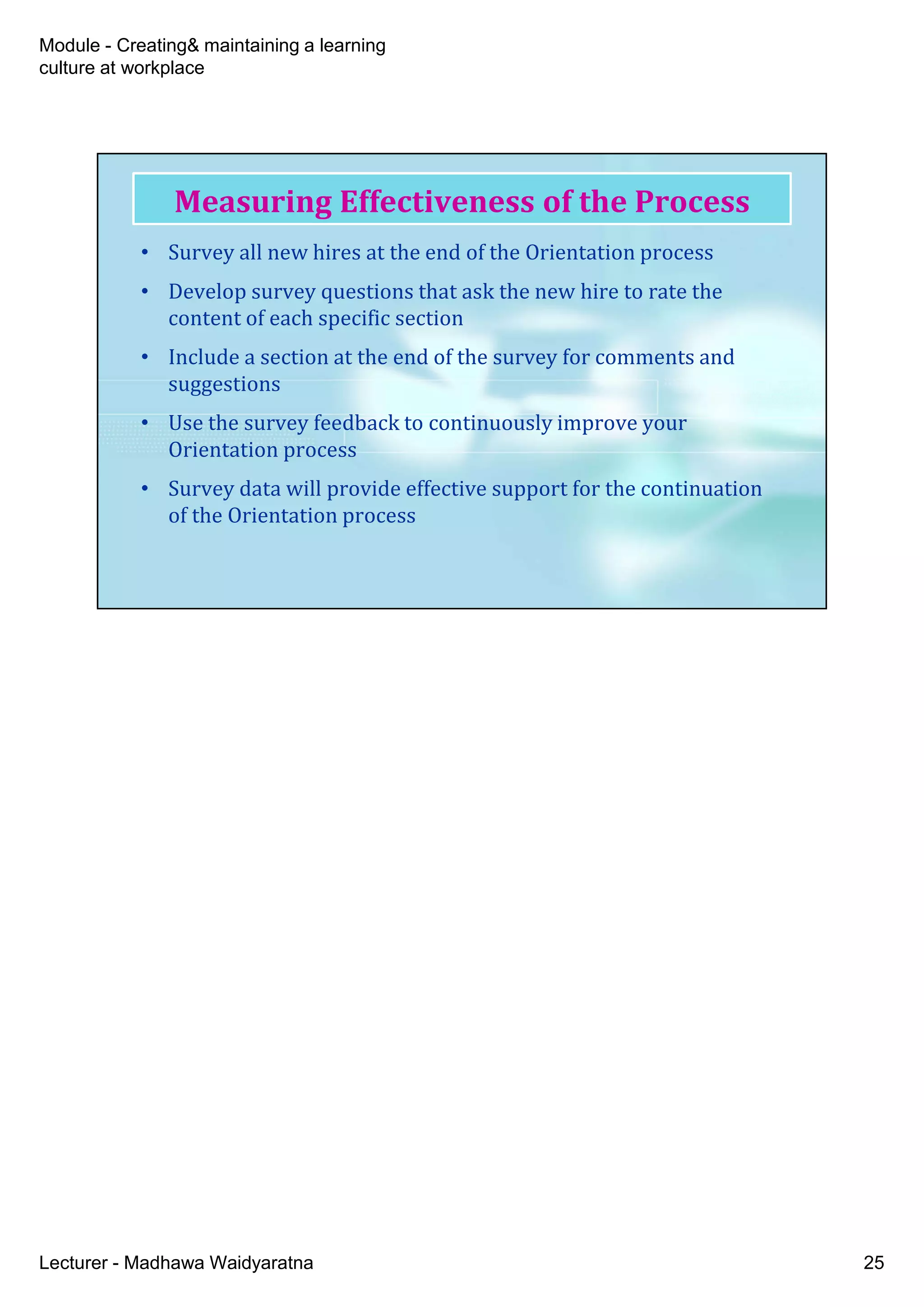 Module - Creating& maintaining a learning
culture at workplace
Lecturer - Madhawa Waidyaratna 25
• Survey all new hires at the end of the Orientation process
• Develop survey questions that ask the new hire to rate the
content of each specific section
• Include a section at the end of the survey for comments and
suggestions
• Use the survey feedback to continuously improve your
Orientation process
• Survey data will provide effective support for the continuation
of the Orientation process
Measuring Effectiveness of the Process
 