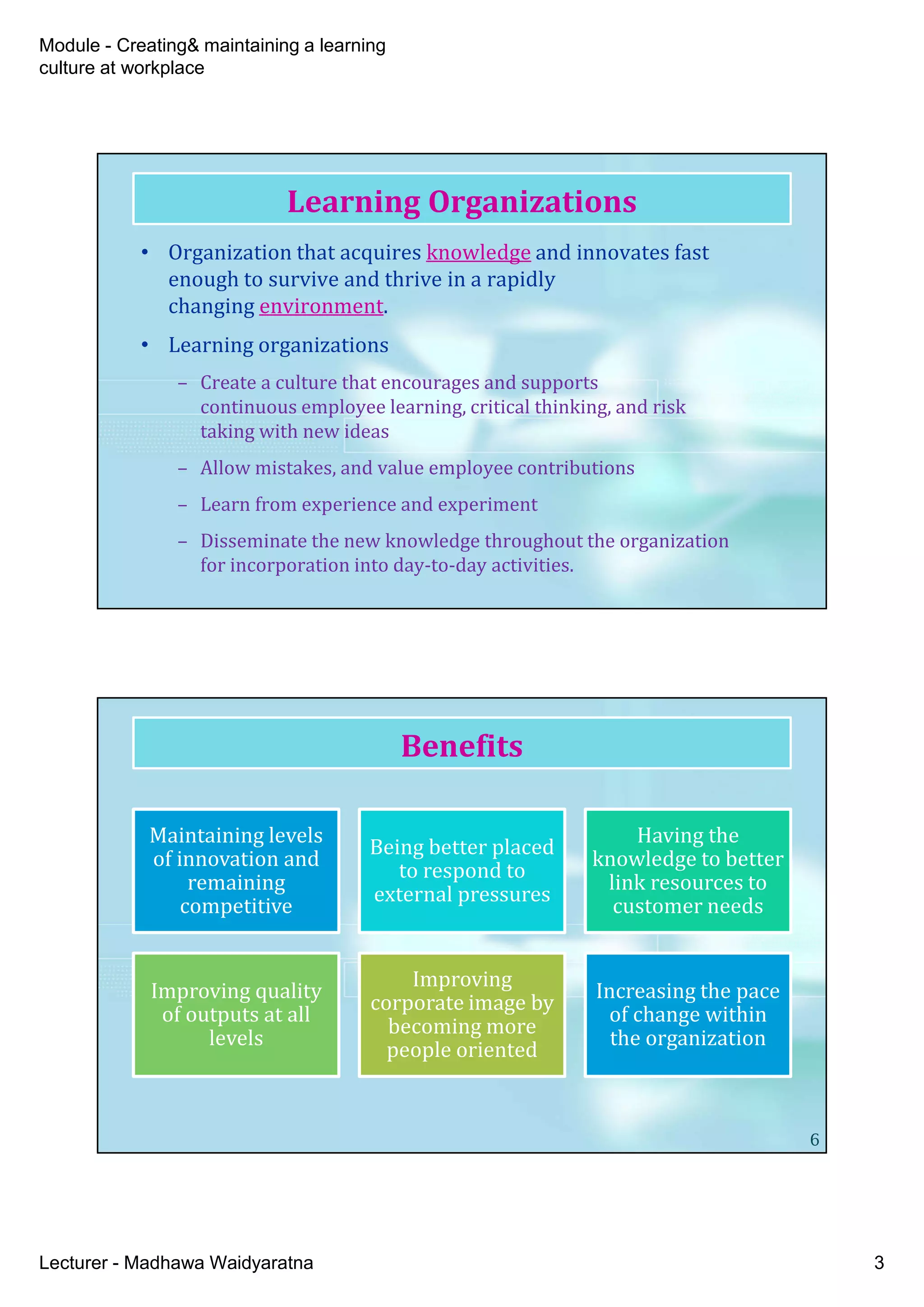 Module - Creating& maintaining a learning
culture at workplace
Lecturer - Madhawa Waidyaratna 3
• Organization that acquires knowledge and innovates fast
enough to survive and thrive in a rapidly
changing environment.
• Learning organizations
– Create a culture that encourages and supports
continuous employee learning, critical thinking, and risk
taking with new ideas
– Allow mistakes, and value employee contributions
– Learn from experience and experiment
– Disseminate the new knowledge throughout the organization
for incorporation into day-to-day activities.
Learning Organizations
Benefits
6
Maintaining levels
of innovation and
remaining
competitive
Being better placed
to respond to
external pressures
Having the
knowledge to better
link resources to
customer needs
Improving quality
of outputs at all
levels
Improving
corporate image by
becoming more
people oriented
Increasing the pace
of change within
the organization
 