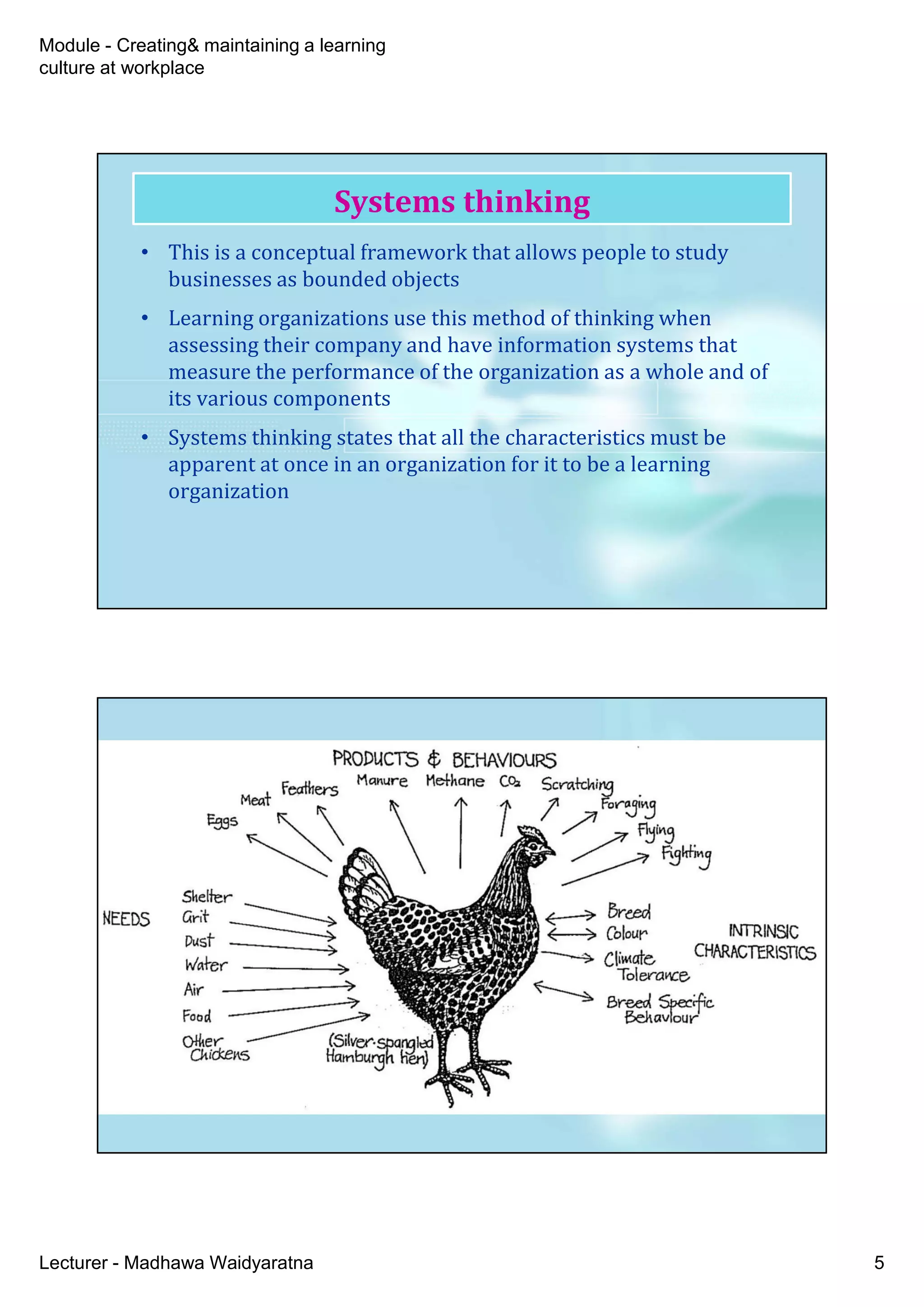 Module - Creating& maintaining a learning
culture at workplace
Lecturer - Madhawa Waidyaratna 5
• This is a conceptual framework that allows people to study
businesses as bounded objects
• Learning organizations use this method of thinking when
assessing their company and have information systems that
measure the performance of the organization as a whole and of
its various components
• Systems thinking states that all the characteristics must be
apparent at once in an organization for it to be a learning
organization
Systems thinking
 