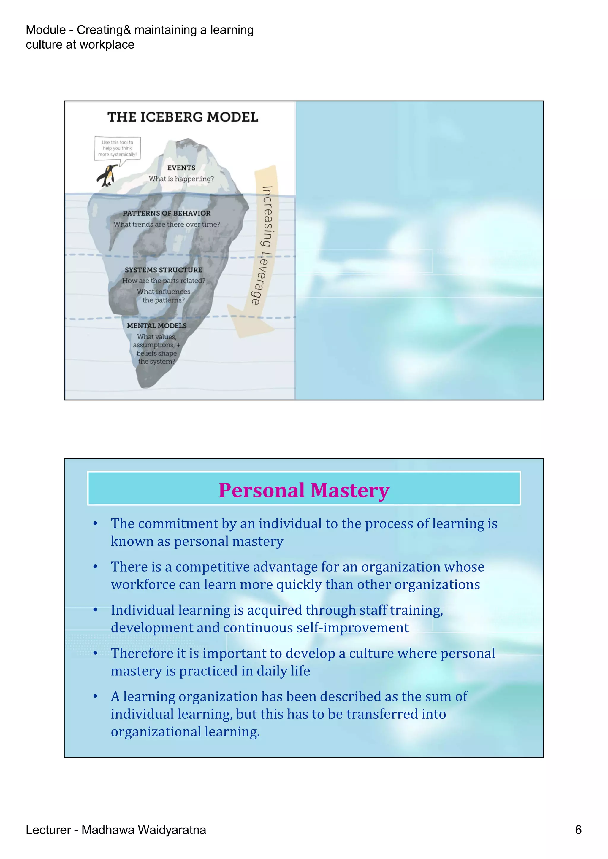 Module - Creating& maintaining a learning
culture at workplace
Lecturer - Madhawa Waidyaratna 6
• The commitment by an individual to the process of learning is
known as personal mastery
• There is a competitive advantage for an organization whose
workforce can learn more quickly than other organizations
• Individual learning is acquired through staff training,
development and continuous self-improvement
• Therefore it is important to develop a culture where personal
mastery is practiced in daily life
• A learning organization has been described as the sum of
individual learning, but this has to be transferred into
organizational learning.
Personal Mastery
 
