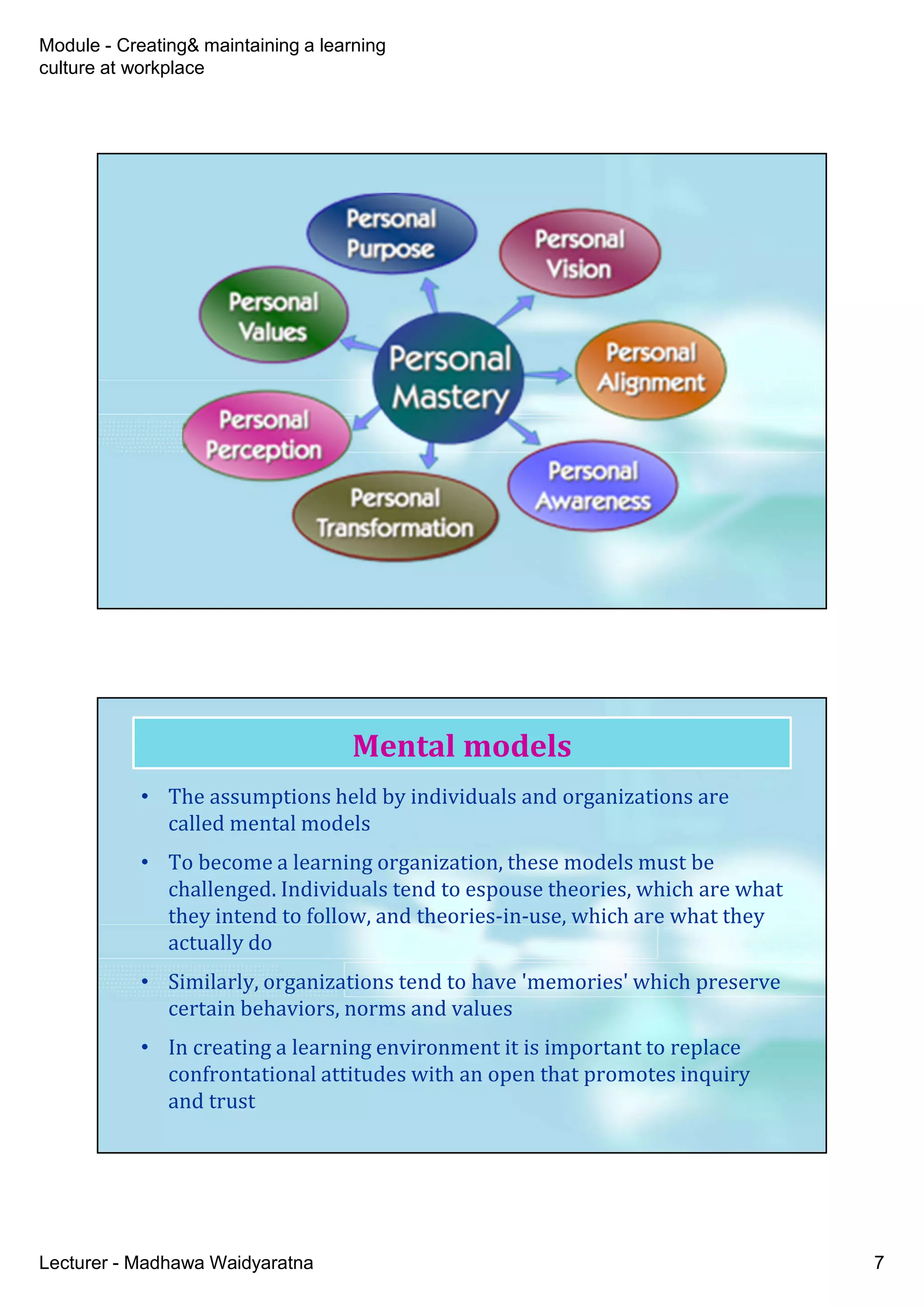 Module - Creating& maintaining a learning
culture at workplace
Lecturer - Madhawa Waidyaratna 7
• The assumptions held by individuals and organizations are
called mental models
• To become a learning organization, these models must be
challenged. Individuals tend to espouse theories, which are what
they intend to follow, and theories-in-use, which are what they
actually do
• Similarly, organizations tend to have 'memories' which preserve
certain behaviors, norms and values
• In creating a learning environment it is important to replace
confrontational attitudes with an open that promotes inquiry
and trust
Mental models
 