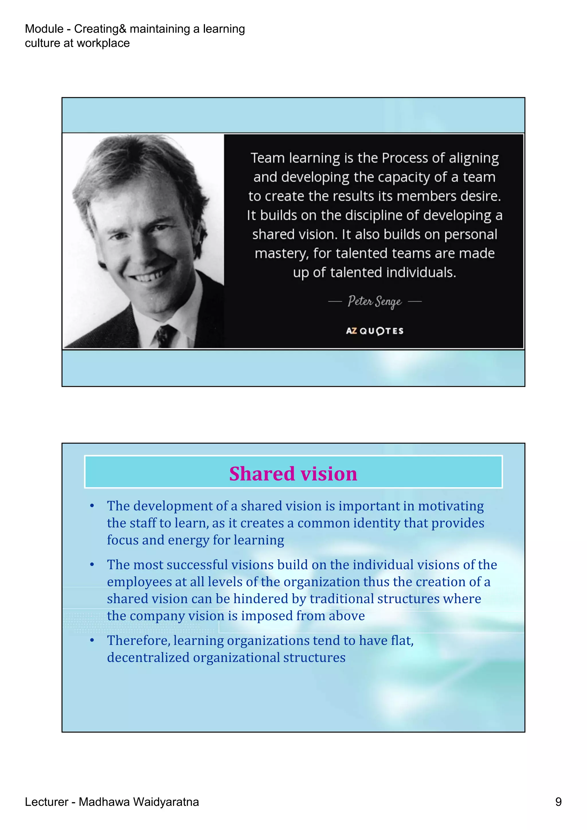 Module - Creating& maintaining a learning
culture at workplace
Lecturer - Madhawa Waidyaratna 9
• The development of a shared vision is important in motivating
the staff to learn, as it creates a common identity that provides
focus and energy for learning
• The most successful visions build on the individual visions of the
employees at all levels of the organization thus the creation of a
shared vision can be hindered by traditional structures where
the company vision is imposed from above
• Therefore, learning organizations tend to have flat,
decentralized organizational structures
Shared vision
 