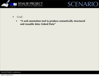 SEMLIB PROJECT
                             Semantic Web Tools for Digital Libraries    SCENARIO
                    •    Goal:
                         •      “A web annotation tool to produce semantically structured
                                and reusable data: Linked Data”




SemLib Public conference
venerdì 14 dicembre 12
 