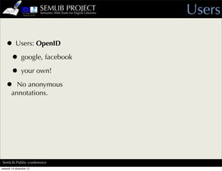 SEMLIB PROJECT
                         Semantic Web Tools for Digital Libraries   Users

   • Users: OpenID
    • google, facebook
    • your own!
   • No anonymous
       annotations.




SemLib Public conference
venerdì 14 dicembre 12
 