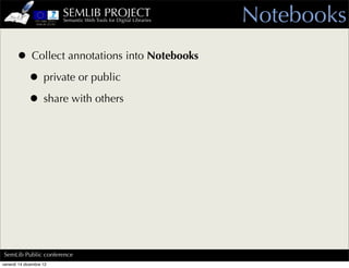 SEMLIB PROJECT
                         Semantic Web Tools for Digital Libraries   Notebooks
      • Collect annotations into Notebooks
       • private or public
       • share with others




SemLib Public conference
venerdì 14 dicembre 12
 