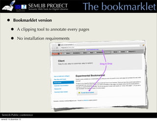 SEMLIB PROJECT
                         Semantic Web Tools for Digital Libraries   The bookmarklet
     • Bookmarklet version
      • A clipping tool to annotate every pages
      • No installation requirements




SemLib Public conference
venerdì 14 dicembre 12
 