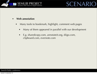 SEMLIB PROJECT
                             Semantic Web Tools for Digital Libraries       SCENARIO

                    •    Web annotation

                         •      Many tools to bookmark, highlight, comment web pages

                               •      Many of them appeared in parallel with our development

                               •      E.g. sharedcopy.com, annotateit.org, diigo.com,
                                      clipboard.com, evernote.com




SemLib Public conference
venerdì 14 dicembre 12
 