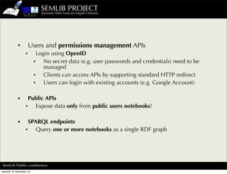 SEMLIB PROJECT
                           Semantic Web Tools for Digital Libraries




            •         Users and permissions management APIs
                  •       Login using OpenID
                         • No secret data (e.g. user passwords and credentials) need to be
                             managed
                         • Clients can access APIs by supporting standard HTTP redirect
                         • Users can login with existing accounts (e.g. Google Account)

            •      Public APIs
                  • Expose data only from public users notebooks!

            •      SPARQL endpoints
                  • Query one or more notebooks as a single RDF graph




SemLib Public conference
venerdì 14 dicembre 12
 