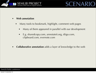 SEMLIB PROJECT
                             Semantic Web Tools for Digital Libraries       SCENARIO

                    •    Web annotation

                         •      Many tools to bookmark, highlight, comment web pages

                               •      Many of them appeared in parallel with our development

                               •      E.g. sharedcopy.com, annotateit.org, diigo.com,
                                      clipboard.com, evernote.com


                    •    Collaborative annotation adds a layer of knowledge to the web




SemLib Public conference
venerdì 14 dicembre 12
 
