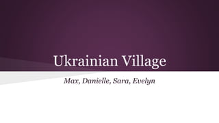 Ukrainian Village 
Max, Danielle, Sara, Evelyn 
 