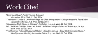 Work Cited 
“Ukrainian Village.” Point 2 Homes. Onboard 
Informatics, 2014. Web. 21 Oct. 2014. 
"The Insider’s Guide to Ukrainian Village: 15 Great Things to Do." Chicago Magazine Real Estate 
Neighborhoods. N.p., n.d. Web. 22 Oct. 2014. 
"6 Awesome Thrift Stores in Chicago." EcoSalon. N.p., n.d. Web. 22 Oct. 2014. 
Jeff. "Jeff Eats Chicago: Phil's Last Stand." Jeff Eats Chicago: Phil's Last Stand. N.p., 14 Apr. 
2014. Web. 22 Oct. 2014. 
"The Ukrainian National Museum of History « KievCity.com.ua – Kiev City Information Guide." 
KievCitycomua Kiev City Information Guide. N.p., n.d. Web. 22 Oct. 2014. 

