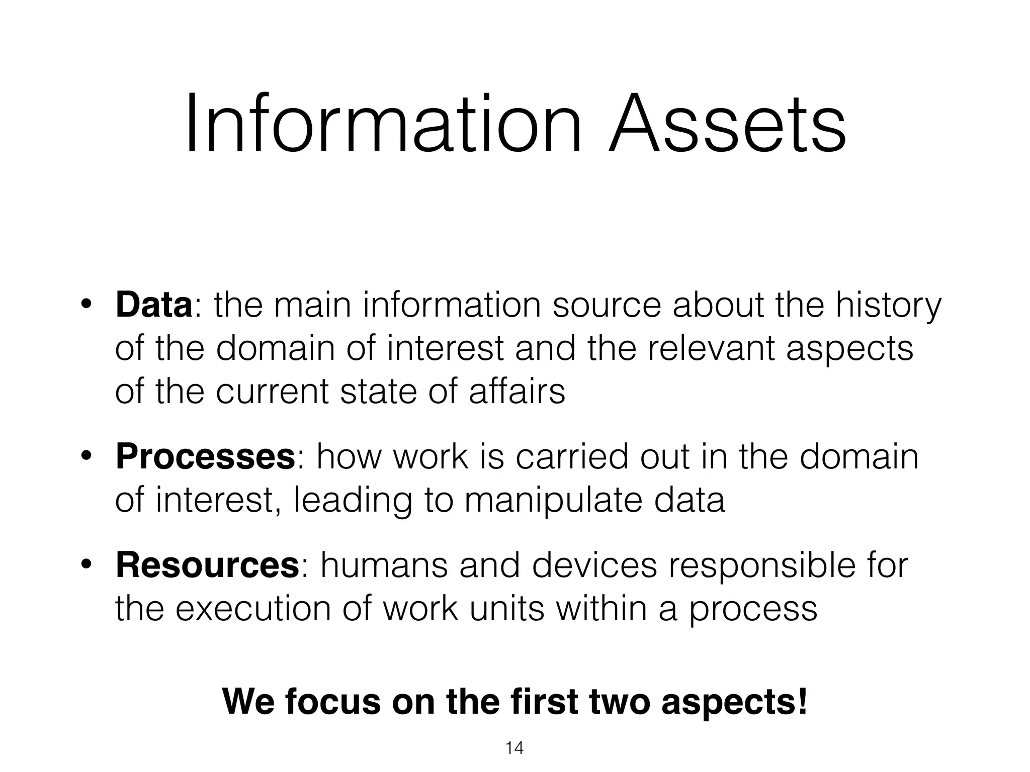 Information Assets
• Data: the main information source about the history
of the domain of interest and the relevant aspects
of the current state of affairs
• Processes: how work is carried out in the domain
of interest, leading to manipulate data
• Resources: humans and devices responsible for
the execution of work units within a process
We focus on the ﬁrst two aspects!
14
 
