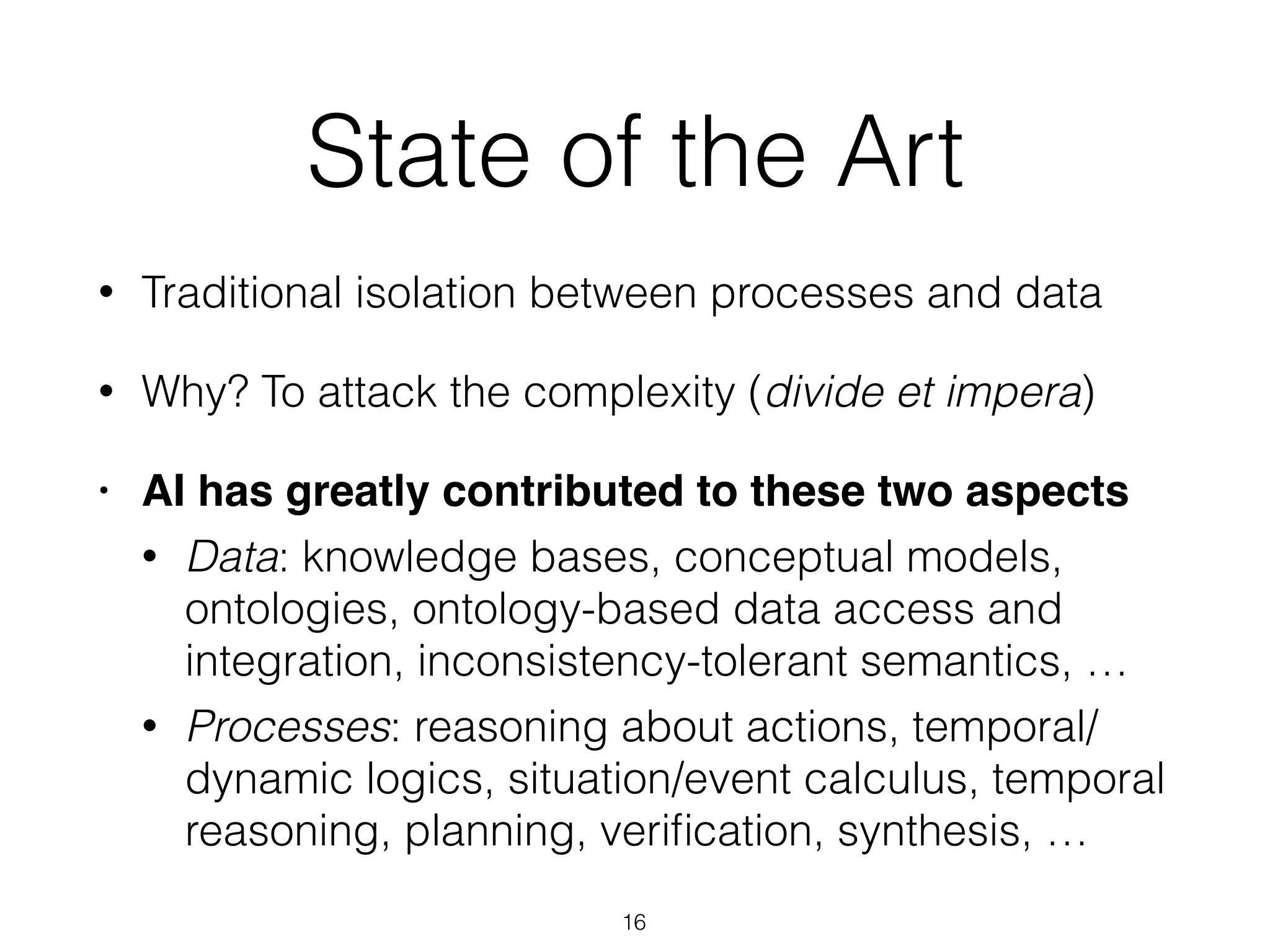 State of the Art
• Traditional isolation between processes and data
• Why? To attack the complexity (divide et impera)
• AI has greatly contributed to these two aspects
• Data: knowledge bases, conceptual models,
ontologies, ontology-based data access and
integration, inconsistency-tolerant semantics, …
• Processes: reasoning about actions, temporal/
dynamic logics, situation/event calculus, temporal
reasoning, planning, veriﬁcation, synthesis, …
16
 