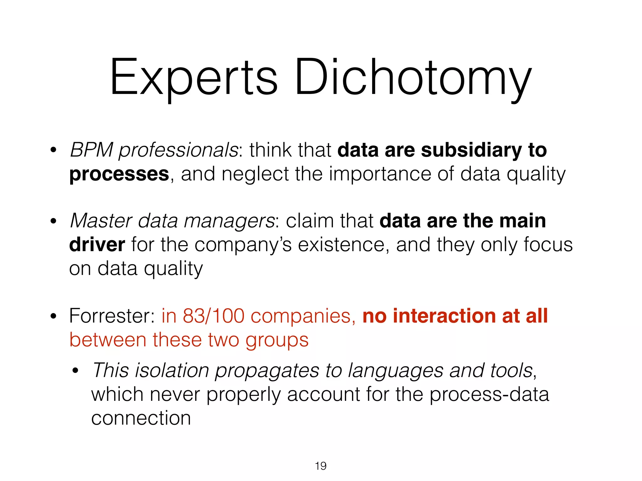Experts Dichotomy
• BPM professionals: think that data are subsidiary to
processes, and neglect the importance of data quality
• Master data managers: claim that data are the main
driver for the company’s existence, and they only focus
on data quality
• Forrester: in 83/100 companies, no interaction at all
between these two groups
• This isolation propagates to languages and tools,
which never properly account for the process-data
connection
19
 