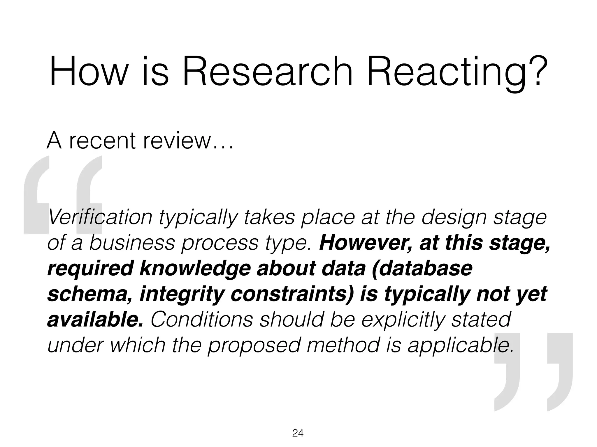 “
How is Research Reacting?
A recent review…
Veriﬁcation typically takes place at the design stage
of a business process type. However, at this stage,
required knowledge about data (database
schema, integrity constraints) is typically not yet
available. Conditions should be explicitly stated
under which the proposed method is applicable.
24
 