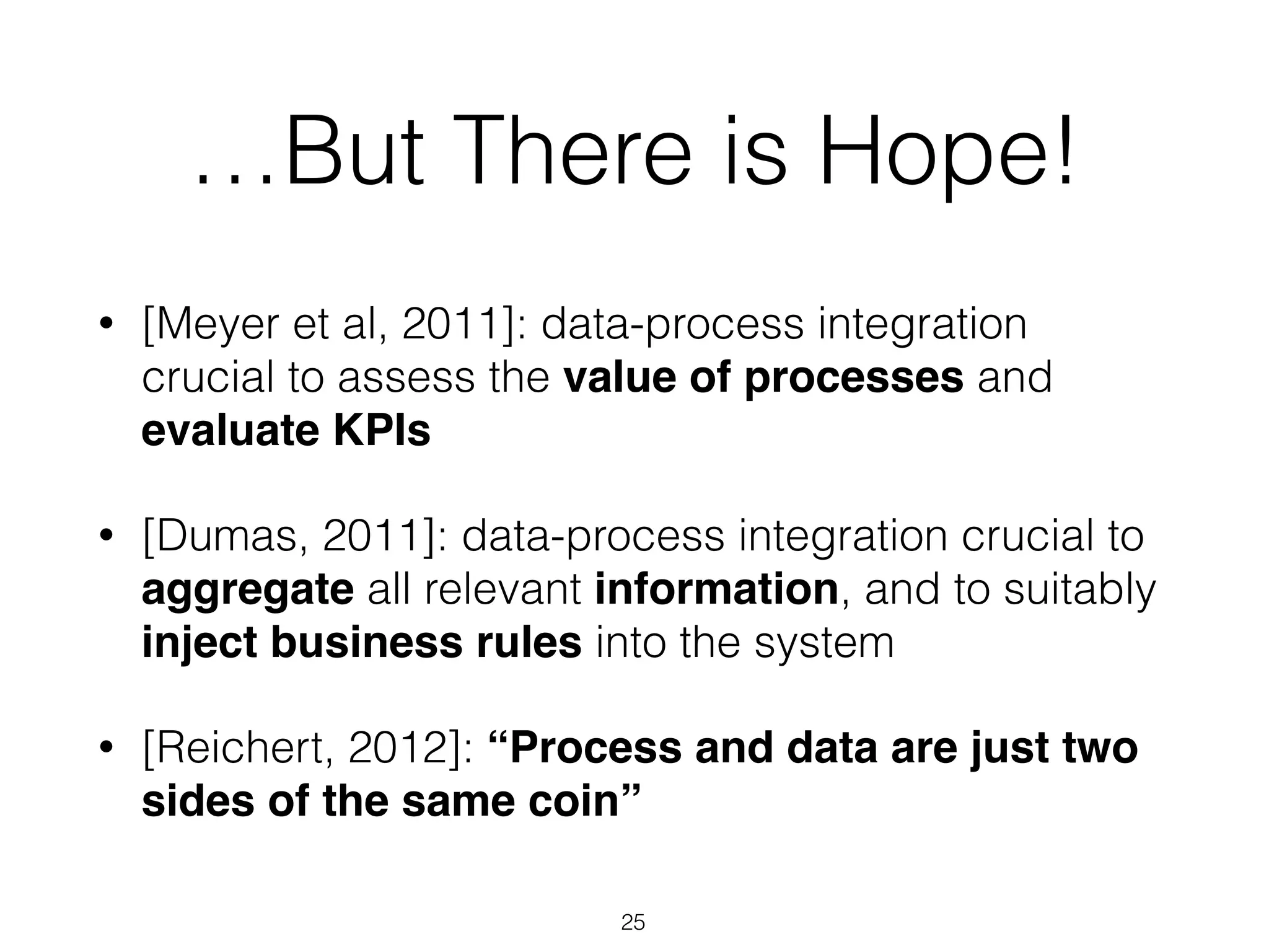 …But There is Hope!
• [Meyer et al, 2011]: data-process integration
crucial to assess the value of processes and
evaluate KPIs
• [Dumas, 2011]: data-process integration crucial to
aggregate all relevant information, and to suitably
inject business rules into the system
• [Reichert, 2012]: “Process and data are just two
sides of the same coin”
25
 