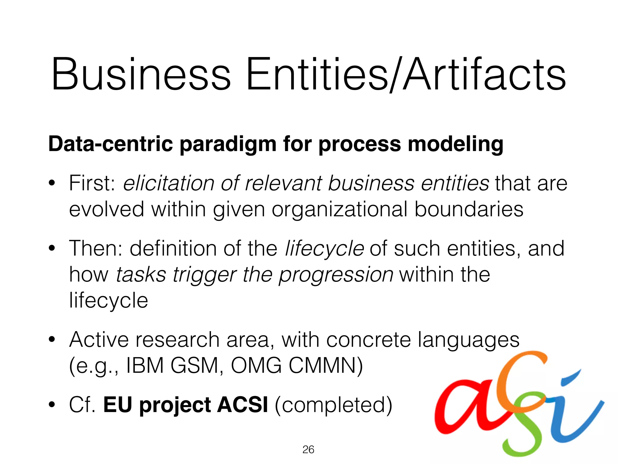 Business Entities/Artifacts
Data-centric paradigm for process modeling
• First: elicitation of relevant business entities that are
evolved within given organizational boundaries
• Then: deﬁnition of the lifecycle of such entities, and
how tasks trigger the progression within the
lifecycle
• Active research area, with concrete languages
(e.g., IBM GSM, OMG CMMN)
• Cf. EU project ACSI (completed)
26
 