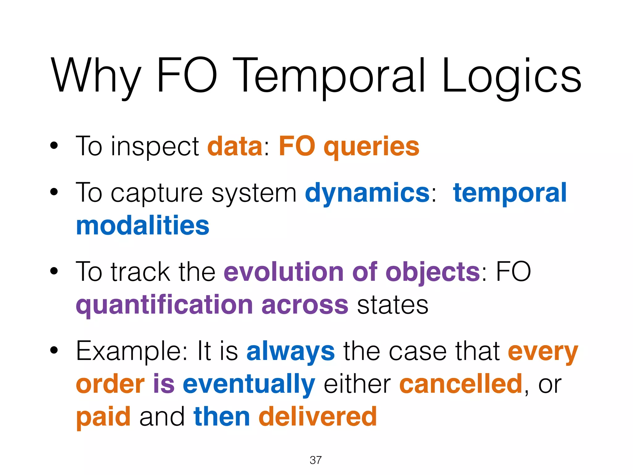 Why FO Temporal Logics
• To inspect data: FO queries
• To capture system dynamics: temporal
modalities
• To track the evolution of objects: FO
quantiﬁcation across states
• Example: It is always the case that every
order is eventually either cancelled, or
paid and then delivered
37
 