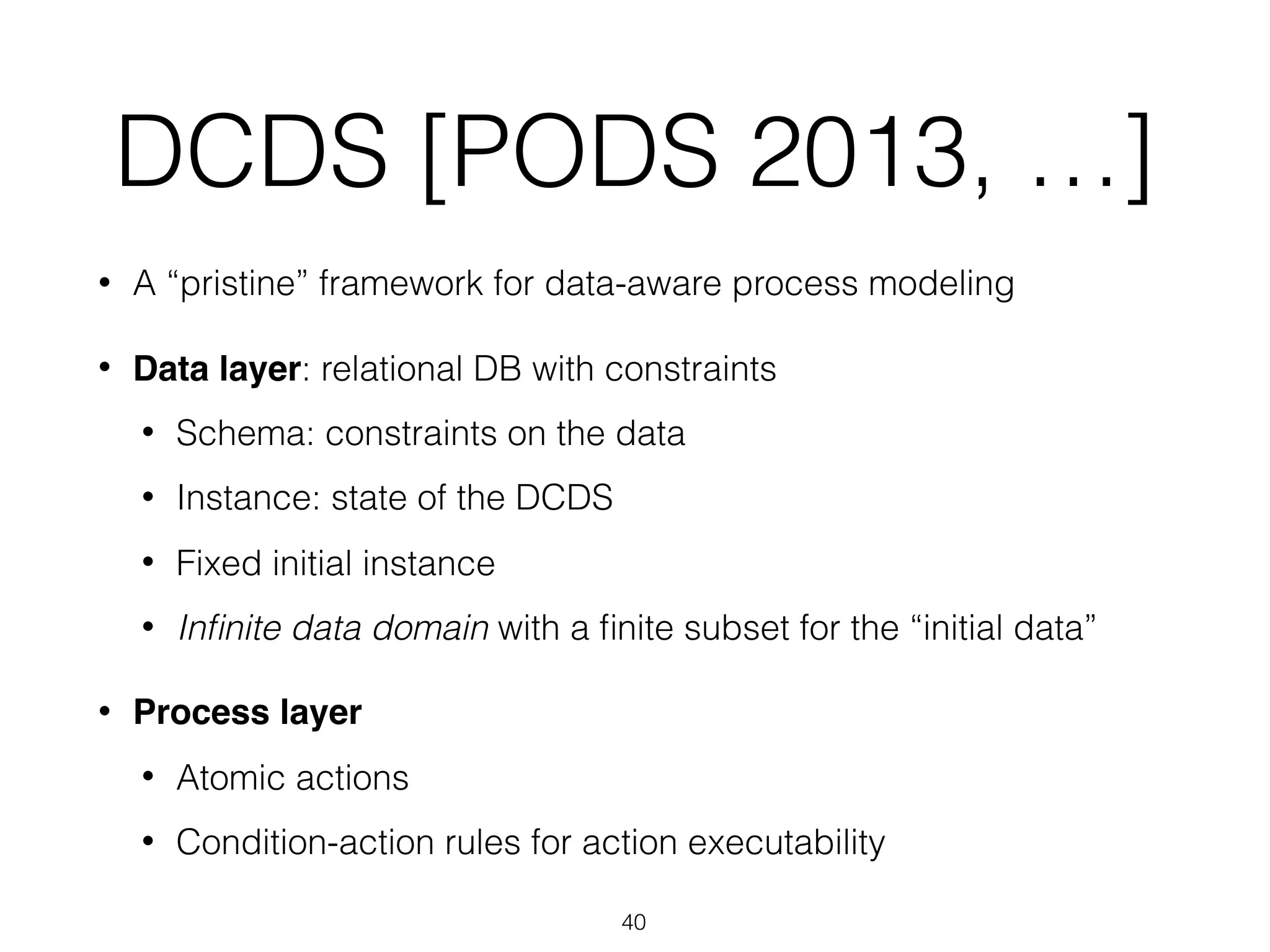 DCDS [PODS 2013, …]
• A “pristine” framework for data-aware process modeling
• Data layer: relational DB with constraints
• Schema: constraints on the data
• Instance: state of the DCDS
• Fixed initial instance
• Inﬁnite data domain with a ﬁnite subset for the “initial data”
• Process layer
• Atomic actions
• Condition-action rules for action executability
40
 