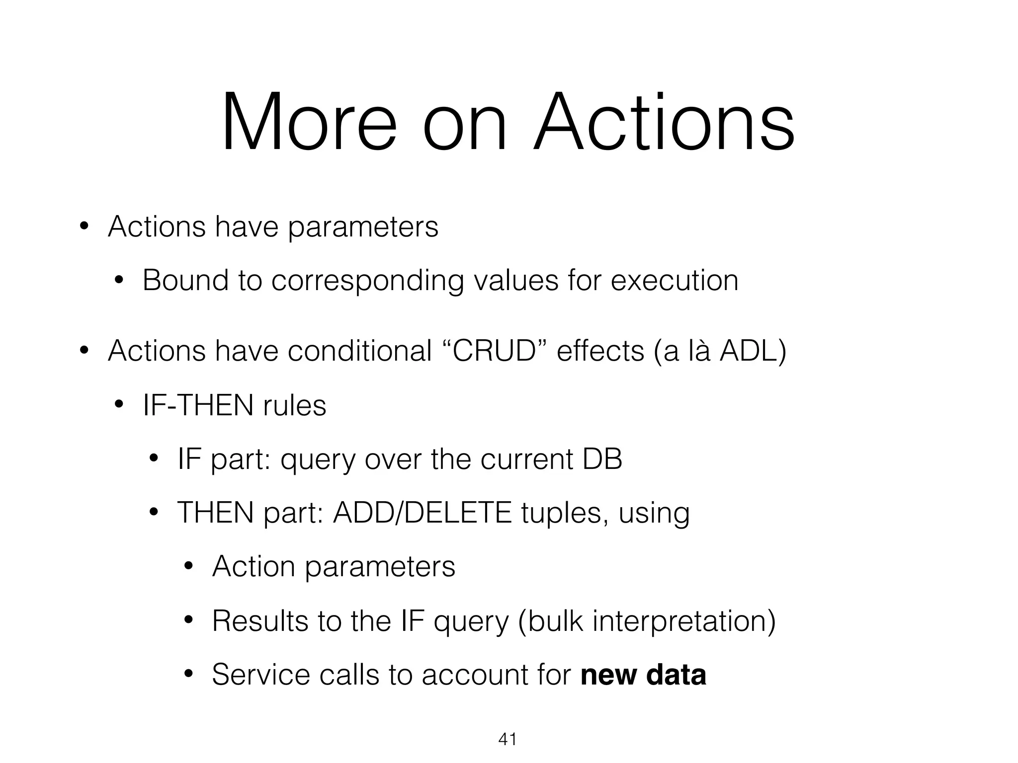 More on Actions
• Actions have parameters
• Bound to corresponding values for execution
• Actions have conditional “CRUD” effects (a là ADL)
• IF-THEN rules
• IF part: query over the current DB
• THEN part: ADD/DELETE tuples, using
• Action parameters
• Results to the IF query (bulk interpretation)
• Service calls to account for new data
41
 