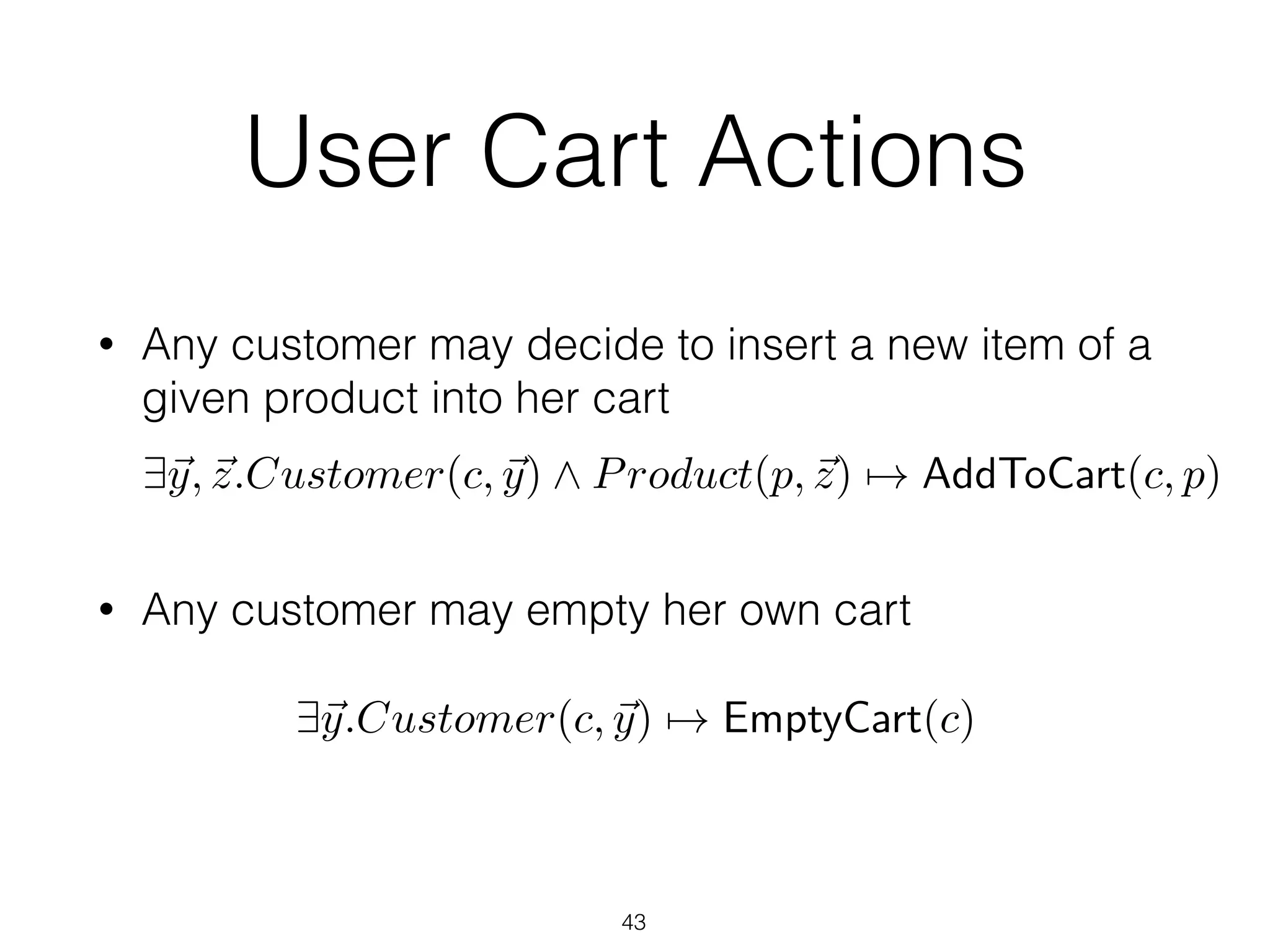 User Cart Actions
• Any customer may decide to insert a new item of a
given product into her cart 
 
• Any customer may empty her own cart
43
9~y, ~z.Customer(c, ~y) ^ Product(p, ~z) 7! AddToCart(c, p)
9~y.Customer(c, ~y) 7! EmptyCart(c)
 