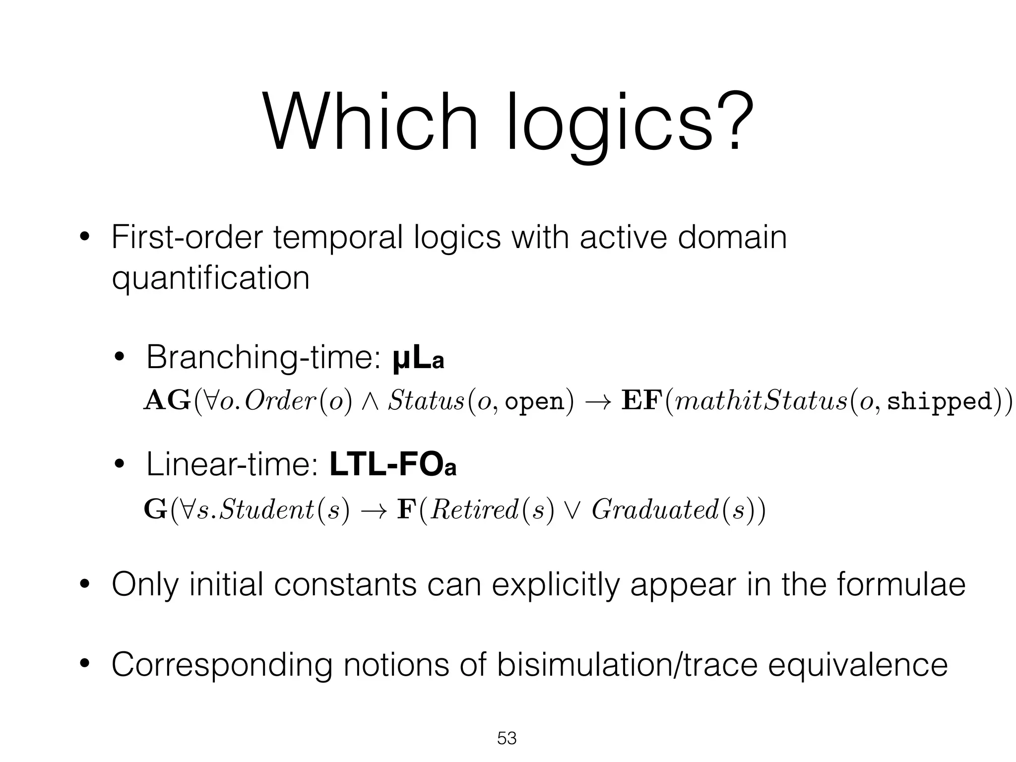 Which logics?
• First-order temporal logics with active domain
quantiﬁcation
• Branching-time: μLa 
• Linear-time: LTL-FOa 
• Only initial constants can explicitly appear in the formulae
• Corresponding notions of bisimulation/trace equivalence
53
G(8s.Student(s) ! F(Retired(s) _ Graduated(s))
AG(8o.Order(o) ^ Status(o, open) ! EF(mathitStatus(o, shipped))
 