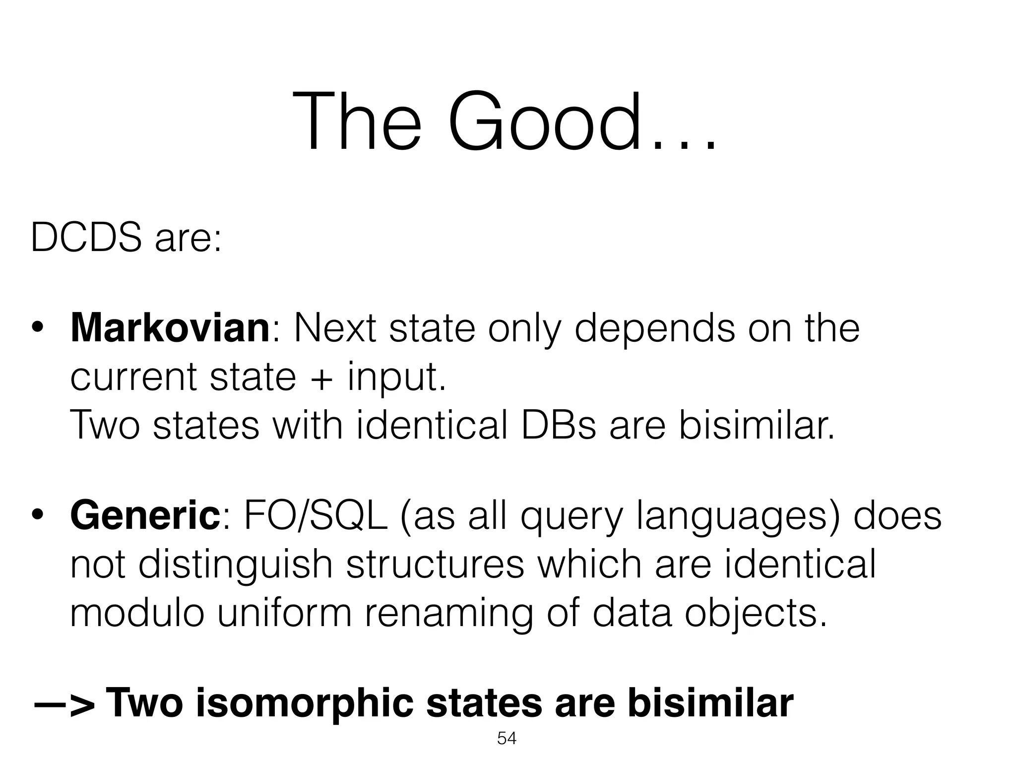 The Good…
DCDS are:
• Markovian: Next state only depends on the
current state + input.  
Two states with identical DBs are bisimilar.
• Generic: FO/SQL (as all query languages) does
not distinguish structures which are identical
modulo uniform renaming of data objects.
—> Two isomorphic states are bisimilar
54
 