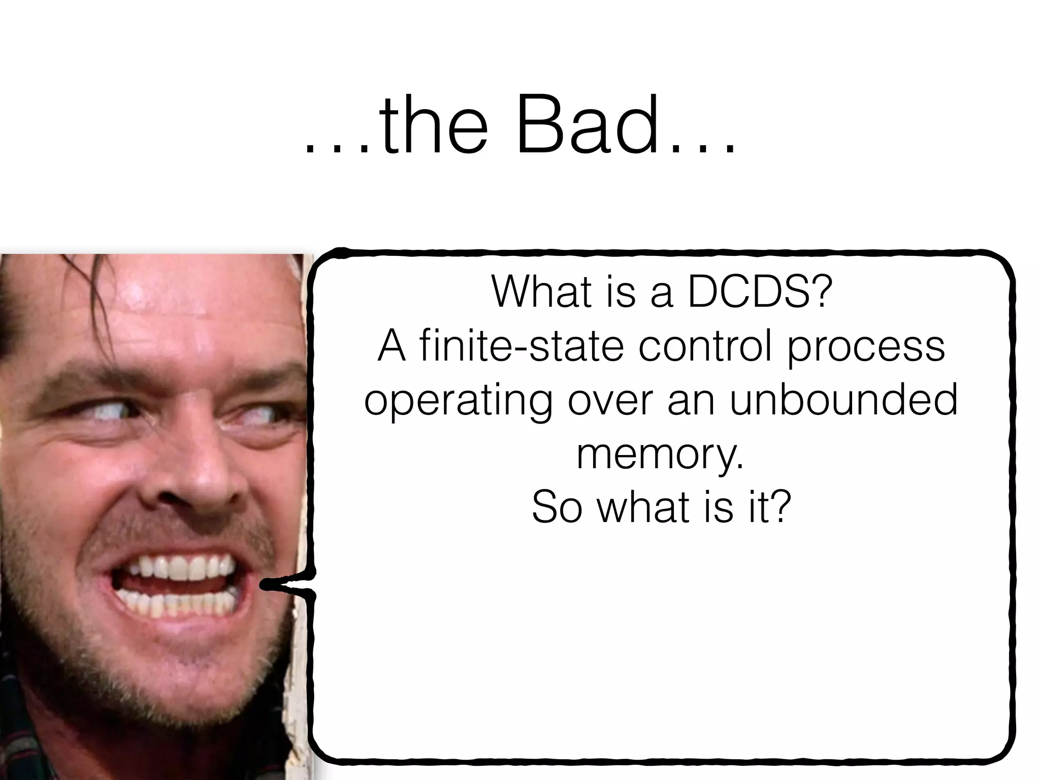 …the Bad…
56
What is a DCDS? 
A ﬁnite-state control process
operating over an unbounded
memory.
So what is it?
A Turing machine
I.e., You are doomed to
undecidability, even for
 