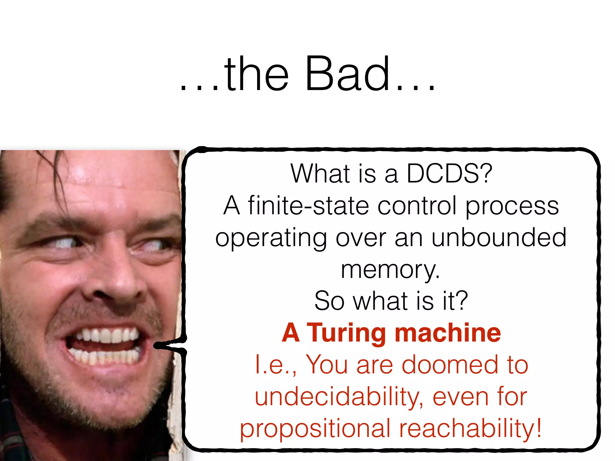 …the Bad…
57
What is a DCDS?
A ﬁnite-state control process
operating over an unbounded
memory.
So what is it?
A Turing machine
I.e., You are doomed to
undecidability, even for
propositional reachability!
 