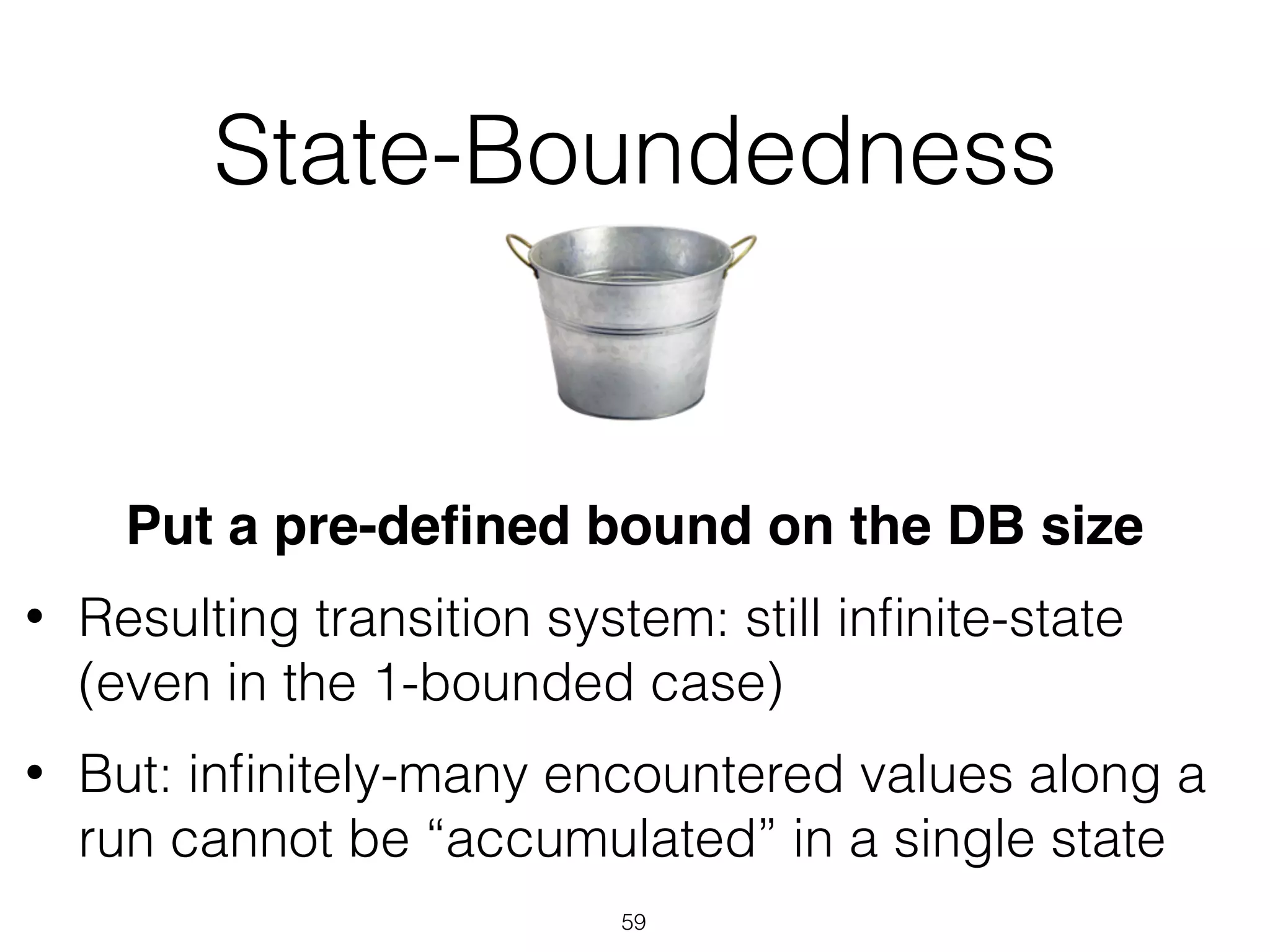 State-Boundedness
Put a pre-deﬁned bound on the DB size
• Resulting transition system: still inﬁnite-state
(even in the 1-bounded case)
• But: inﬁnitely-many encountered values along a
run cannot be “accumulated” in a single state
59
 