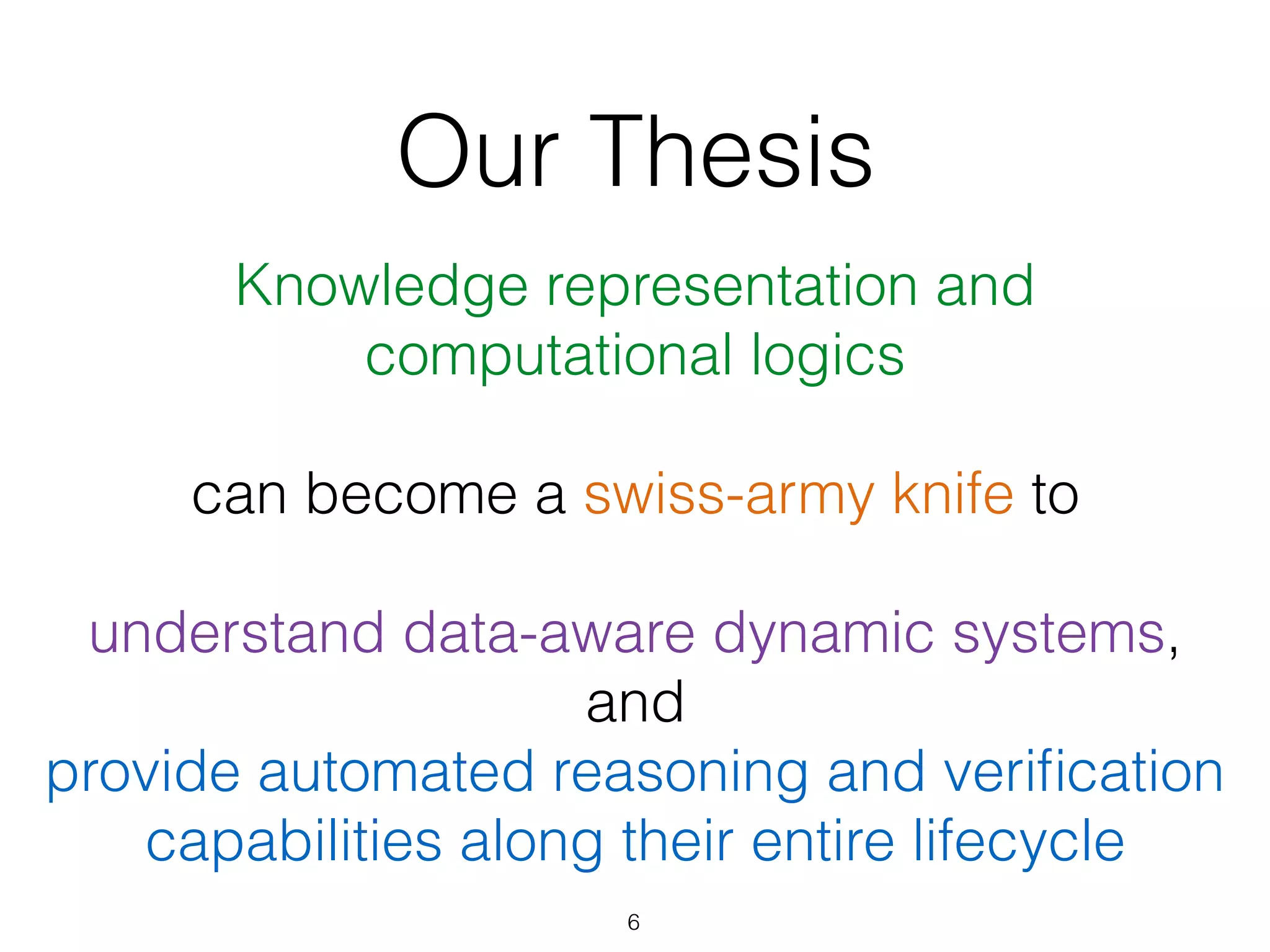 Our Thesis
Knowledge representation and  
computational logics  
 
can become a swiss-army knife to 
 
understand data-aware dynamic systems,
and  
provide automated reasoning and veriﬁcation
capabilities along their entire lifecycle
6
 