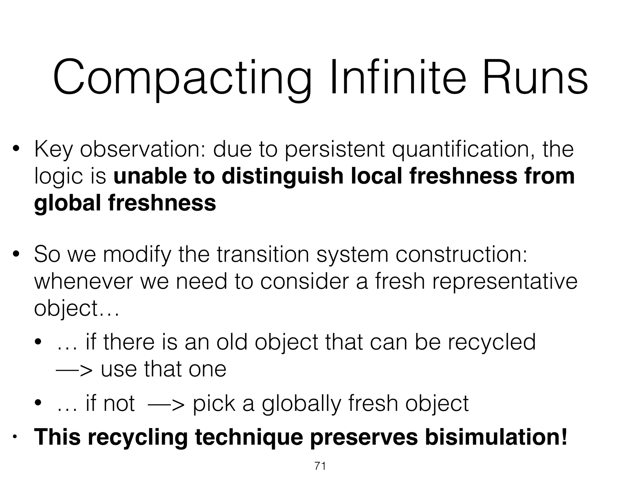 Compacting Inﬁnite Runs
• Key observation: due to persistent quantiﬁcation, the
logic is unable to distinguish local freshness from
global freshness
• So we modify the transition system construction:  
whenever we need to consider a fresh representative
object…
• … if there is an old object that can be recycled  
—> use that one
• … if not —> pick a globally fresh object
• This recycling technique preserves bisimulation!
71
 