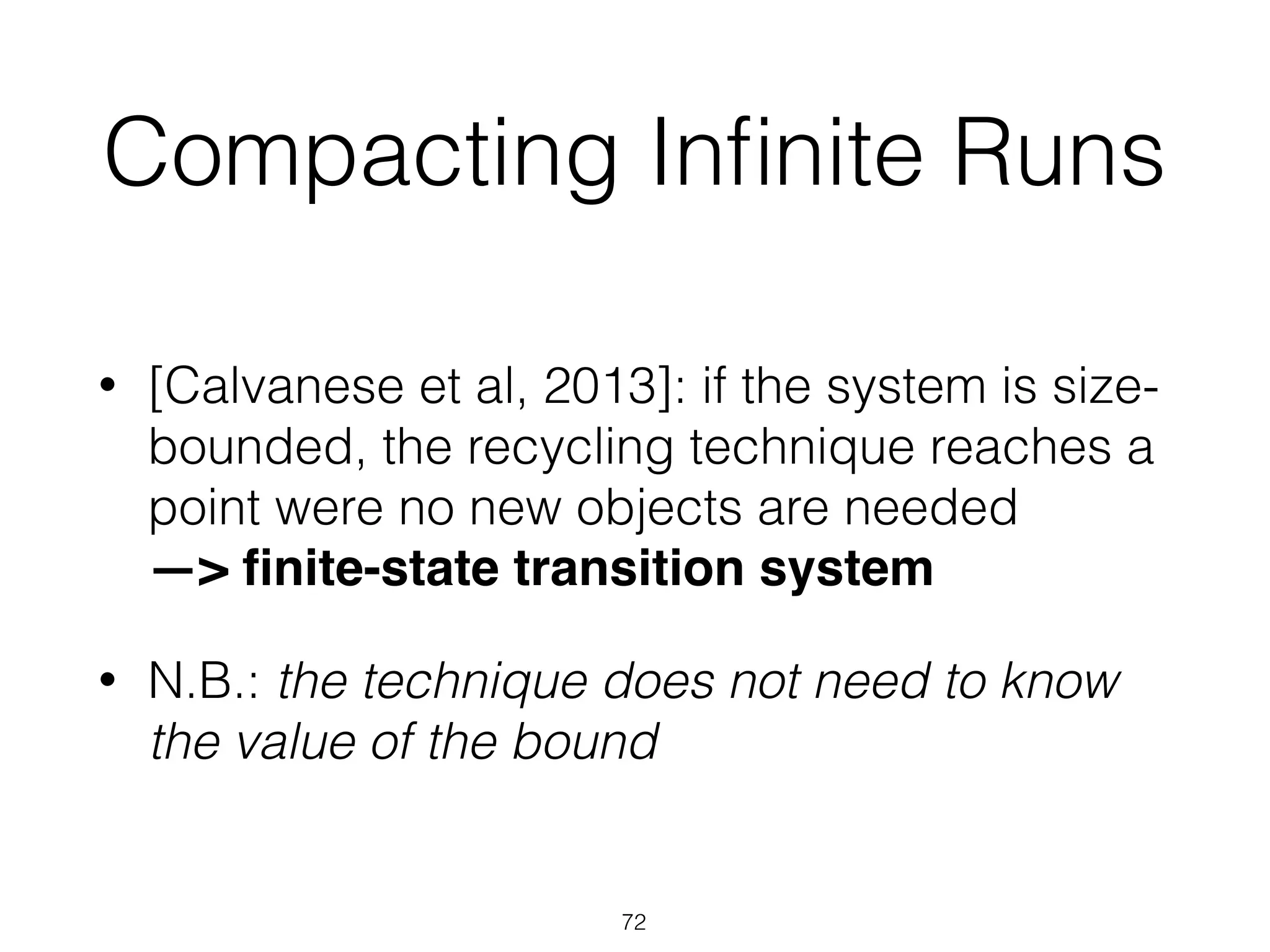Compacting Inﬁnite Runs
• [Calvanese et al, 2013]: if the system is size-
bounded, the recycling technique reaches a
point were no new objects are needed 
—> ﬁnite-state transition system
• N.B.: the technique does not need to know
the value of the bound
72
 