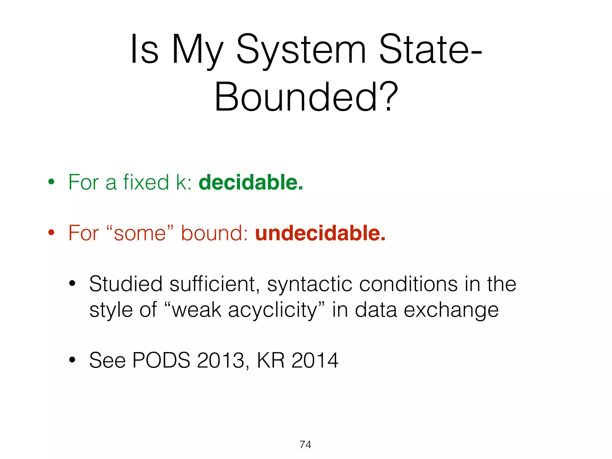 Is My System State-
Bounded?
• For a ﬁxed k: decidable.
• For “some” bound: undecidable.
• Studied sufﬁcient, syntactic conditions in the
style of “weak acyclicity” in data exchange
• See PODS 2013, KR 2014
74
 