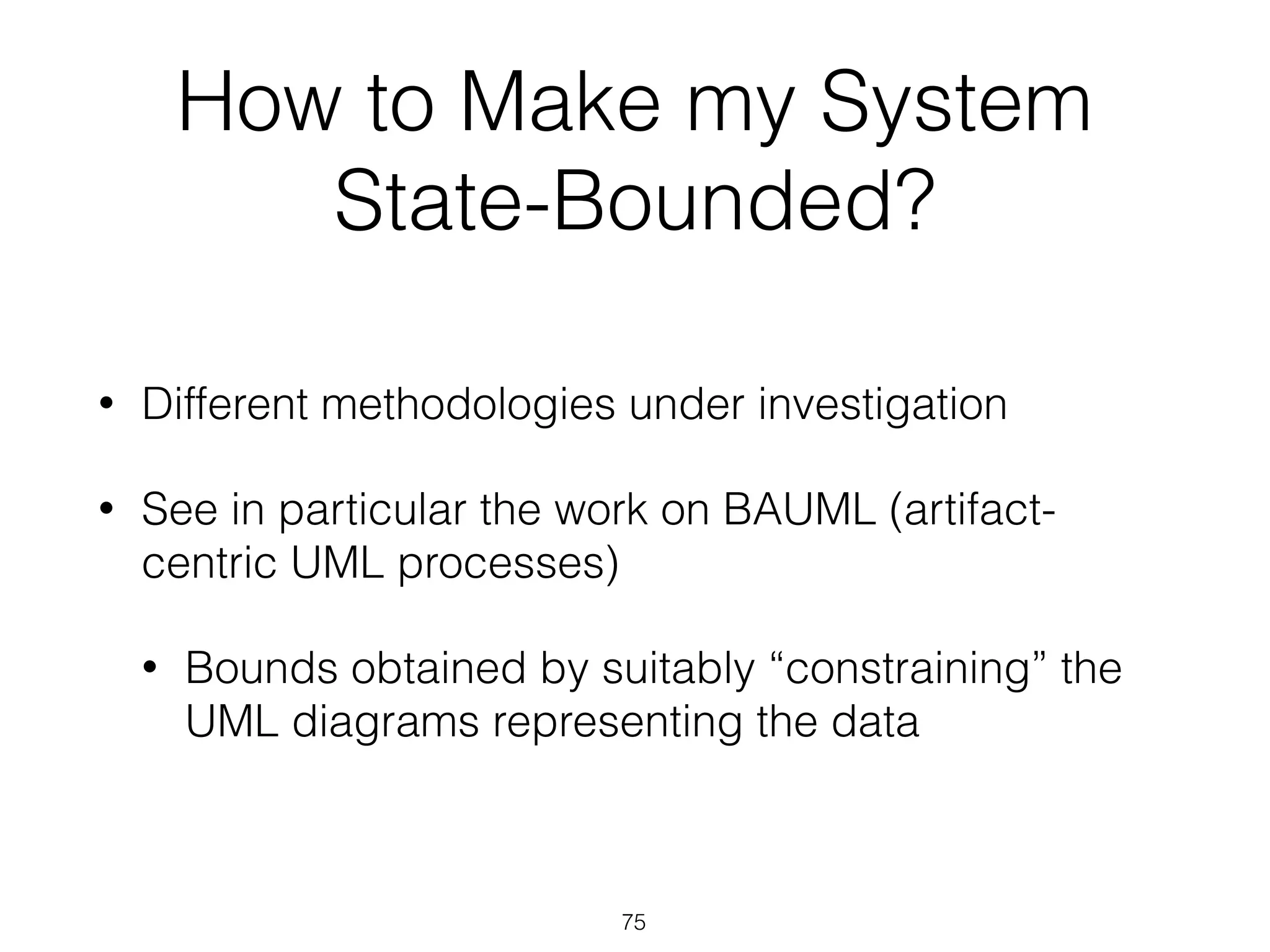 How to Make my System
State-Bounded?
• Different methodologies under investigation
• See in particular the work on BAUML (artifact-
centric UML processes)
• Bounds obtained by suitably “constraining” the
UML diagrams representing the data
75
 