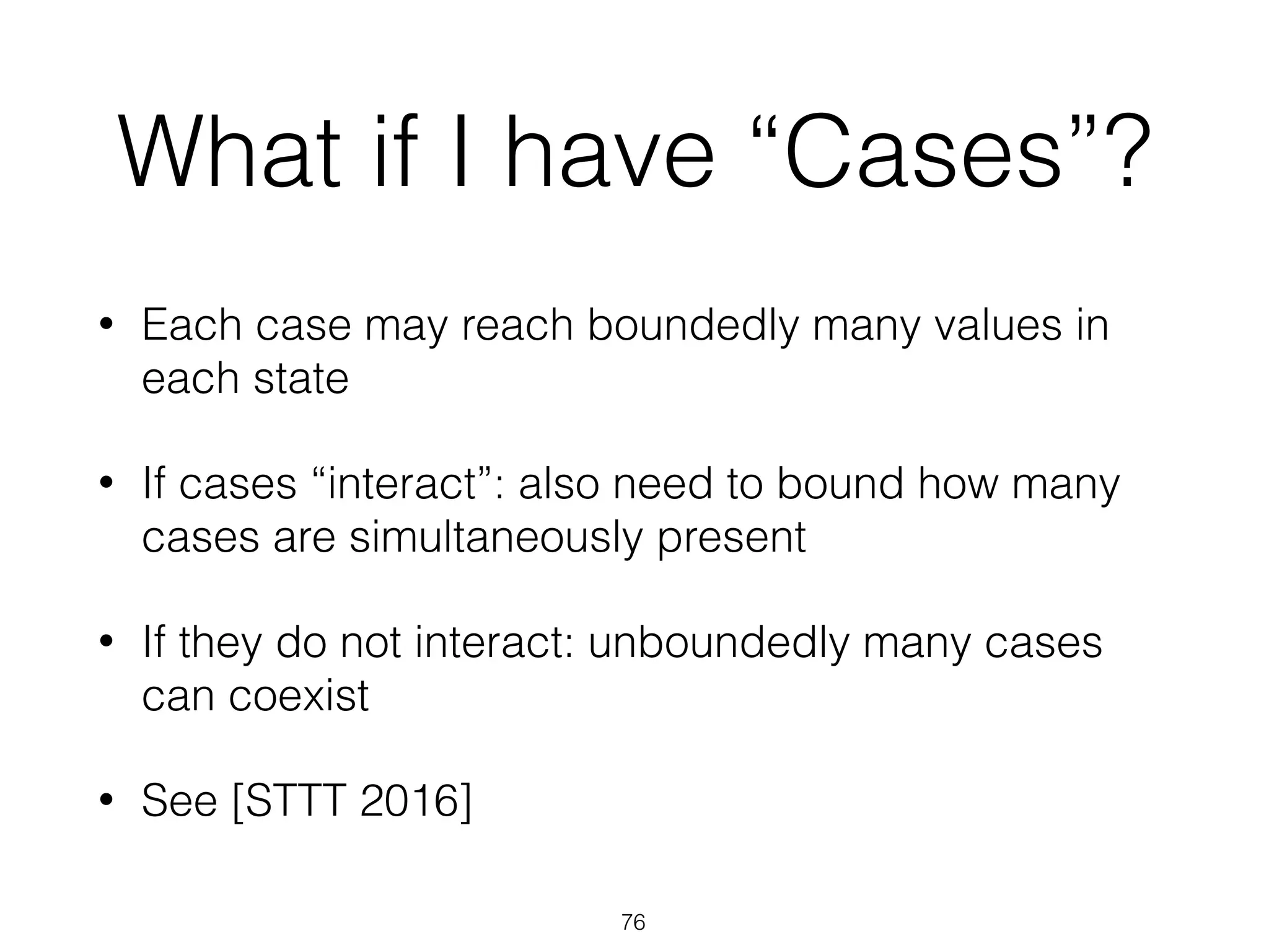 What if I have “Cases”?
• Each case may reach boundedly many values in
each state
• If cases “interact”: also need to bound how many
cases are simultaneously present
• If they do not interact: unboundedly many cases
can coexist
• See [STTT 2016]
76
 