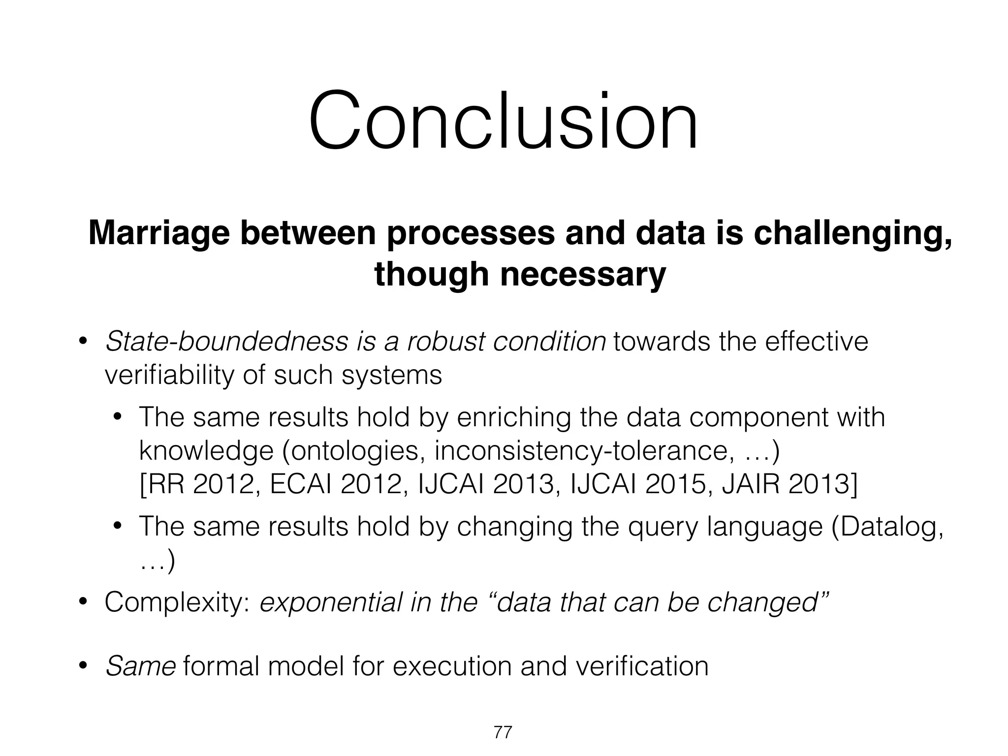 Conclusion
Marriage between processes and data is challenging,
though necessary
• State-boundedness is a robust condition towards the effective
veriﬁability of such systems
• The same results hold by enriching the data component with
knowledge (ontologies, inconsistency-tolerance, …) 
[RR 2012, ECAI 2012, IJCAI 2013, IJCAI 2015, JAIR 2013]
• The same results hold by changing the query language (Datalog,
…)
• Complexity: exponential in the “data that can be changed”
• Same formal model for execution and veriﬁcation
77
 