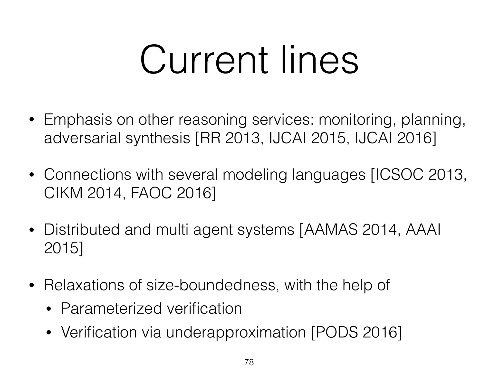 Current lines
• Emphasis on other reasoning services: monitoring, planning,
adversarial synthesis [RR 2013, IJCAI 2015, IJCAI 2016]
• Connections with several modeling languages [ICSOC 2013,
CIKM 2014, FAOC 2016]
• Distributed and multi agent systems [AAMAS 2014, AAAI
2015]
• Relaxations of size-boundedness, with the help of
• Parameterized veriﬁcation
• Veriﬁcation via underapproximation [PODS 2016]
78
 