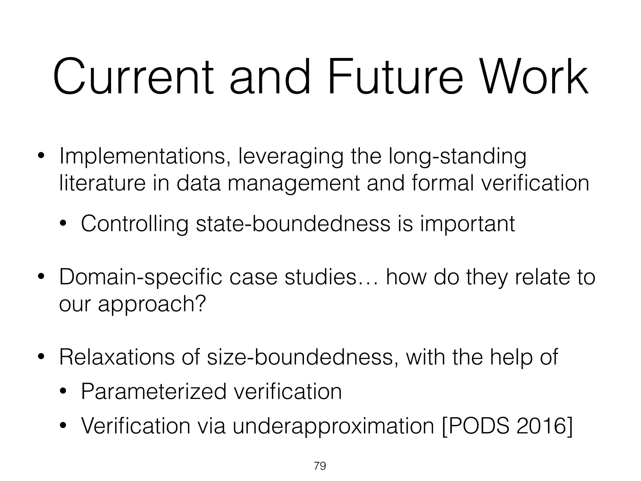 Current and Future Work
• Implementations, leveraging the long-standing
literature in data management and formal veriﬁcation
• Controlling state-boundedness is important
• Domain-speciﬁc case studies… how do they relate to
our approach?
• Relaxations of size-boundedness, with the help of
• Parameterized veriﬁcation
• Veriﬁcation via underapproximation [PODS 2016]
79
 