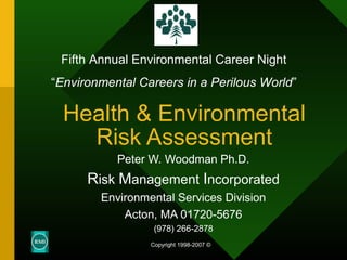 Health & Environmental
Risk Assessment
Peter W. Woodman Ph.D.
Risk Management Incorporated
Environmental Services Division
Acton, MA 01720-5676
(978) 266-2878
Copyright 1998-2007 ©
Fifth Annual Environmental Career Night
“Environmental Careers in a Perilous World”
 