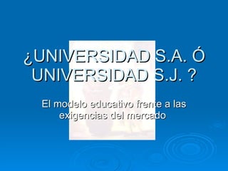 ¿UNIVERSIDAD S.A. Ó UNIVERSIDAD S.J. ? El modelo educativo frente a las exigencias del mercado  