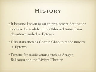 History It became known as an entertainment destination because for a while all northbound trains from downtown ended in Uptown Film stars such as Charlie Chaplin made movies in Uptown Famous for music venues such as Aragon Ballroom and the Riviera Theater 