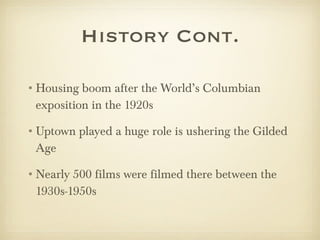 History Cont. Housing boom after the World’s Columbian exposition in the 1920s Uptown played a huge role is ushering the Gilded Age Nearly 500 films were filmed there between the 1930s-1950s 