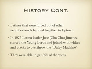 History Cont. Latinos that were forced out of other neighborhoods banded together in Uptown In 1975 Latina leader Jose (Cha-Cha) Jimenez started the Young Lords and joined with whites and blacks to overthrow the “Daley Machine”  They were able to get 39% of the votes  