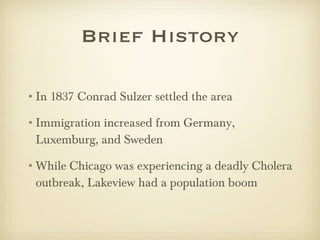 Brief History In 1837 Conrad Sulzer settled the area  Immigration increased from Germany, Luxemburg, and Sweden  While Chicago was experiencing a deadly Cholera outbreak, Lakeview had a population boom 