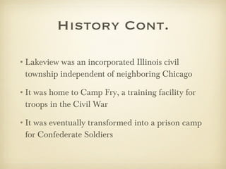 History Cont. Lakeview was an incorporated Illinois civil township independent of neighboring Chicago It was home to Camp Fry, a training facility for troops in the Civil War It was eventually transformed into a prison camp for Confederate Soldiers  
