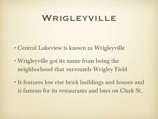 Wrigleyville Central Lakeview is known as Wrigleyville Wrigleyville got its name from being the neighborhood that surrounds Wrigley Field  It features low rise brick buildings and houses and is famous for its restaurants and bars on Clark St. 
