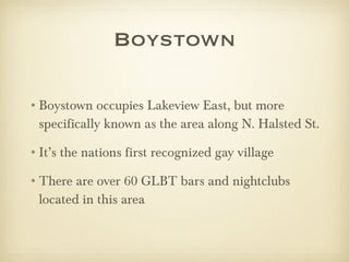 Boystown Boystown occupies Lakeview East, but more specifically known as the area along N. Halsted St. It’s the nations first recognized gay village There are over 60 GLBT bars and nightclubs located in this area  