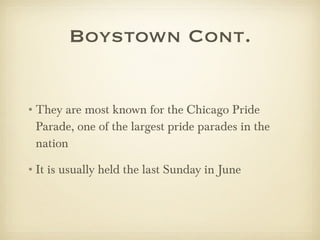Boystown Cont. They are most known for the Chicago Pride Parade, one of the largest pride parades in the nation It is usually held the last Sunday in June 